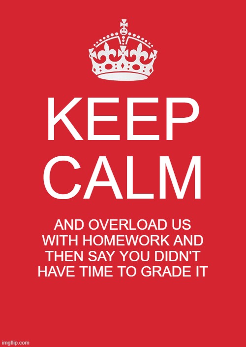 Keep Calm And Carry On Red | KEEP CALM; AND OVERLOAD US WITH HOMEWORK AND THEN SAY YOU DIDN'T HAVE TIME TO GRADE IT | image tagged in memes,keep calm and carry on red | made w/ Imgflip meme maker