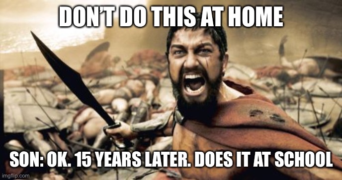 Sparta Leonidas Meme | DON’T DO THIS AT HOME; SON: OK. 15 YEARS LATER. DOES IT AT SCHOOL | image tagged in memes,sparta leonidas | made w/ Imgflip meme maker