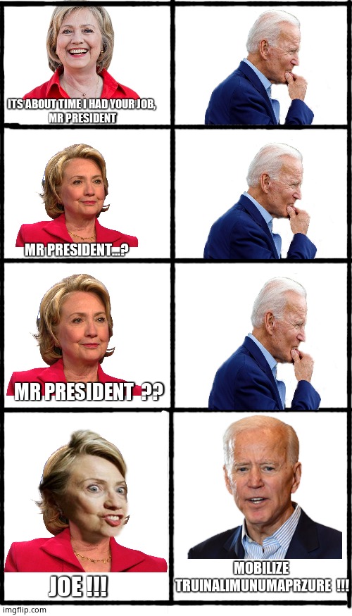 Madman President | ITS ABOUT TIME I HAD YOUR JOB, 
MR PRESIDENT; MR PRESIDENT...? MR PRESIDENT  ?? MOBILIZE
 TRUINALIMUNUMAPRZURE  !!! JOE !!! | image tagged in blank white template,memes,joe biden,hillary clinton,political meme | made w/ Imgflip meme maker