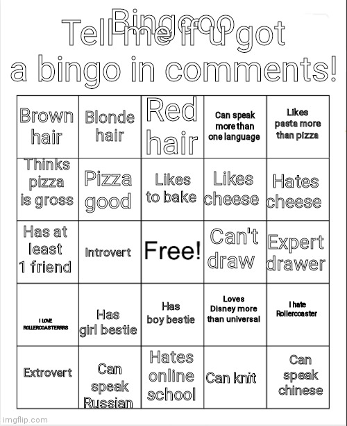 Sorry it's kinda messy on the top title card :/ | Tell me if u got a bingo in comments! Bingooo; Red hair; Blonde hair; Likes pasta more than pizza; Brown hair; Can speak more than one language; Thinks pizza is gross; Likes to bake; Hates cheese; Likes cheese; Pizza good; Can't draw; Has at least 1 friend; Expert drawer; Introvert; I hate Rollercoaster; Loves Disney more than universal; Has boy bestie; Has girl bestie; I LOVE ROLLERCOASTERRRS; Extrovert; Can speak chinese; Hates online school; Can knit; Can speak Russian | image tagged in blank bingo | made w/ Imgflip meme maker