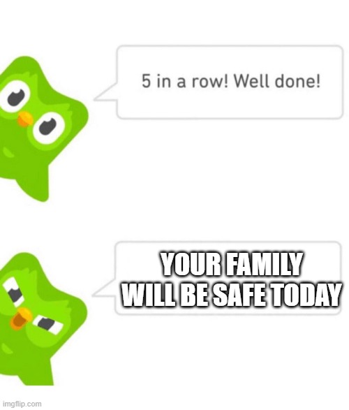 Creepy. | YOUR FAMILY WILL BE SAFE TODAY | image tagged in duolingo 5 in a row | made w/ Imgflip meme maker