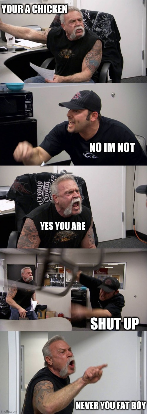 meme | YOUR A CHICKEN; NO IM NOT; YES YOU ARE; SHUT UP; NEVER YOU FAT BOY | image tagged in memes,american chopper argument | made w/ Imgflip meme maker