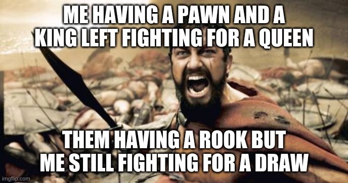 Sparta Leonidas Meme | ME HAVING A PAWN AND A KING LEFT FIGHTING FOR A QUEEN; THEM HAVING A ROOK BUT ME STILL FIGHTING FOR A DRAW | image tagged in memes,sparta leonidas | made w/ Imgflip meme maker