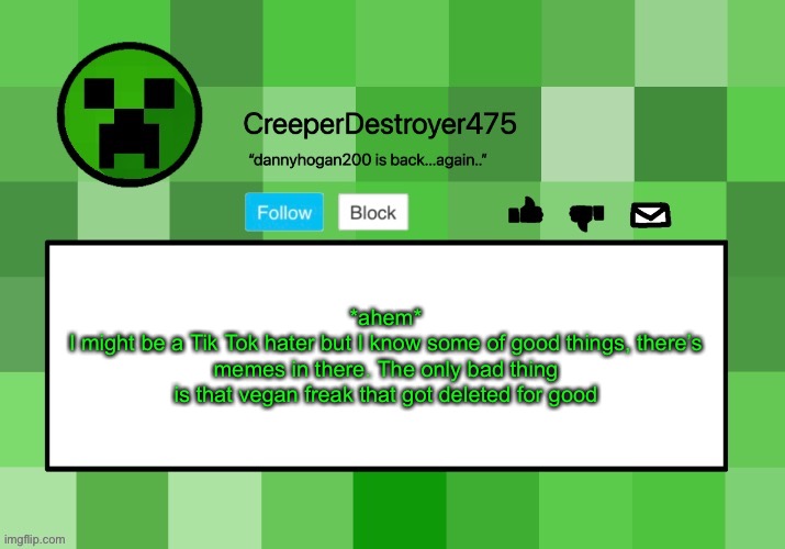 CreeperDestroyer475 announcement template | *ahem*
I might be a Tik Tok hater but I know some of good things, there’s memes in there. The only bad thing is that vegan freak that got deleted for good | image tagged in creeperdestroyer475 announcement template | made w/ Imgflip meme maker