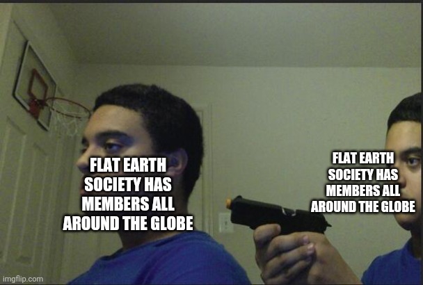 If you get it you get it | FLAT EARTH SOCIETY HAS MEMBERS ALL AROUND THE GLOBE; FLAT EARTH SOCIETY HAS MEMBERS ALL AROUND THE GLOBE | image tagged in trust nobody not even yourself | made w/ Imgflip meme maker