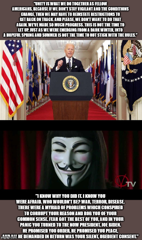 Joe Biden Asking Nothing Less Than Your "Silent, Obedient Consent" | "UNITY IS WHAT WE DO TOGETHER AS FELLOW AMERICANS, BECAUSE IF WE DON'T STAY VIGILANT AND THE CONDITIONS CHANGE, THEN WE MAY HAVE TO REINSTATE RESTRICTIONS TO GET BACK ON TRACK. AND PLEASE, WE DON'T WANT TO DO THAT AGAIN. WE'VE MADE SO MUCH PROGRESS. THIS IS NOT THE TIME TO LET UP. JUST AS WE WERE EMERGING FROM A DARK WINTER, INTO A HOPEFUL SPRING AND SUMMER IS NOT THE TIME TO NOT STICK WITH THE RULES."; "I KNOW WHY YOU DID IT. I KNOW YOU WERE AFRAID. WHO WOULDN'T BE? WAR, TERROR, DISEASE. THERE WERE A MYRIAD OF PROBLEMS WHICH CONSPIRED TO CORRUPT YOUR REASON AND ROB YOU OF YOUR COMMON SENSE. FEAR GOT THE BEST OF YOU, AND IN YOUR PANIC YOU TURNED TO THE NOW PRESIDENT, JOE BIDEN. HE PROMISED YOU ORDER, HE PROMISED YOU PEACE, AND ALL HE DEMANDED IN RETURN WAS YOUR SILENT, OBEDIENT CONSENT." | image tagged in joe biden speech,v for vendetta,democratic socialism,orwellian,nazi,socialism | made w/ Imgflip meme maker