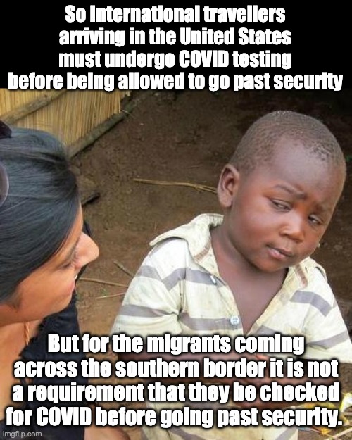 Funny how COVID works in the political world | So International travellers arriving in the United States must undergo COVID testing before being allowed to go past security; But for the migrants coming across the southern border it is not a requirement that they be checked for COVID before going past security. | image tagged in memes,third world skeptical kid | made w/ Imgflip meme maker