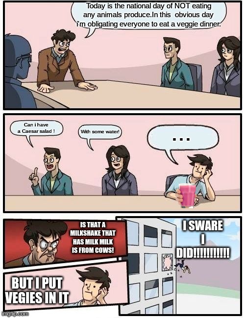 Boardroom Meeting Suggestion | Today is the national day of NOT eating any animals produce.In this  obvious day i'm obligating everyone to eat a veggie dinner. ... Can i have a Caesar salad ! With some water! I SWARE I DID!!!!!!!!!!! IS THAT A MILKSHAKE THAT HAS MILK MILK IS FROM COWS! BUT I PUT VEGIES IN IT | image tagged in memes,boardroom meeting suggestion | made w/ Imgflip meme maker