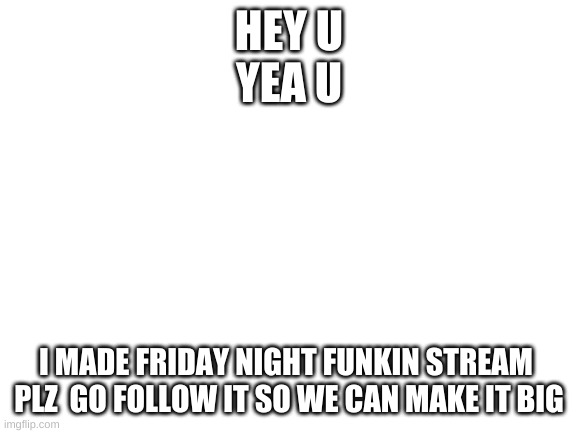 Follow plz | HEY U
YEA U; I MADE FRIDAY NIGHT FUNKIN STREAM 
PLZ  GO FOLLOW IT SO WE CAN MAKE IT BIG | image tagged in blank white template | made w/ Imgflip meme maker