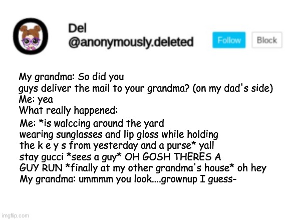 day 2 of trying to scare passing cars and neighbors! :D | My grandma: So did you guys deliver the mail to your grandma? (on my dad's side)
Me: yea
What really happened:; Me: *is walccing around the yard wearing sunglasses and lip gloss while holding the k e y s from yesterday and a purse* yall stay gucci *sees a guy* OH GOSH THERES A GUY RUN *finally at my other grandma's house* oh hey
My grandma: ummmm you look....grownup I guess- | image tagged in del announcement | made w/ Imgflip meme maker