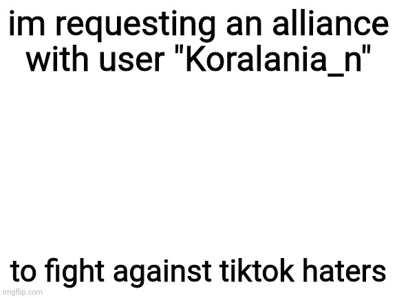 Blank White Template | im requesting an alliance with user "Koralania_n"; to fight against tiktok haters | image tagged in blank white template | made w/ Imgflip meme maker