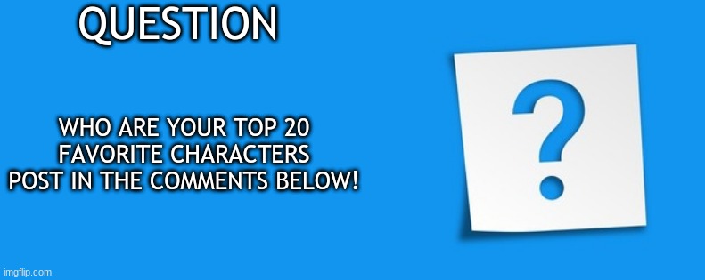 I Have A Question | QUESTION; WHO ARE YOUR TOP 20 FAVORITE CHARACTERS
POST IN THE COMMENTS BELOW! | image tagged in question | made w/ Imgflip meme maker