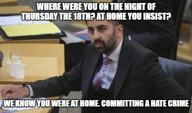 Humza | WHERE WERE YOU ON THE NIGHT OF THURSDAY THE 18TH? AT HOME YOU INSIST? WE KNOW YOU WERE AT HOME. COMMITTING A HATE CRIME | image tagged in humza yousuf,snp,scotland,hate crime bill | made w/ Imgflip meme maker