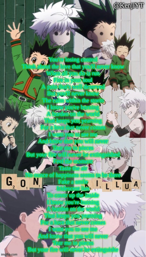 Burning Chewicatt | You're losing control
Think about the love that you'll never know
When all you do is run
Fire in your soul
A pain that's well deserved
But you'll never know
The calm within the storm

I know you're burning
A burden on the world
That keeps you yearning
For a love that never comes
I want you to see me
And know that you will never
Tear me in pieces
But your fire will never be extinguished

Feel the moment
Taste the air
No ounce of happiness seems to be there
Fake a smile
Iridescent lies
To cover up the inside

I know you're burning
A burden on the world
That keeps you yearning
For a love that never comes
I want you to see me
And know that you will never
Tear me in pieces
But your fire will never be extinguishe | image tagged in koshi_sugawara temp for me | made w/ Imgflip meme maker