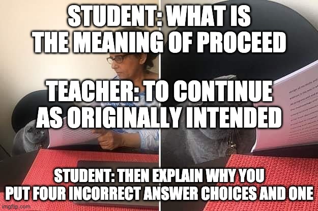 Woman showing paper to cat | STUDENT: WHAT IS THE MEANING OF PROCEED STUDENT: THEN EXPLAIN WHY YOU PUT FOUR INCORRECT ANSWER CHOICES AND ONE TEACHER: TO CONTINUE AS ORIG | image tagged in woman showing paper to cat | made w/ Imgflip meme maker