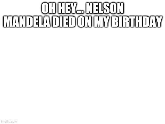 huh, who new? | OH HEY... NELSON MANDELA DIED ON MY BIRTHDAY | image tagged in blank white template | made w/ Imgflip meme maker