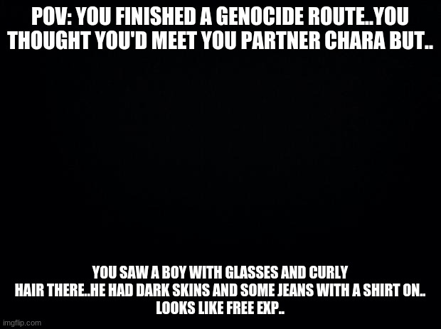 Jinki fight, phase 1 | POV: YOU FINISHED A GENOCIDE ROUTE..YOU THOUGHT YOU'D MEET YOU PARTNER CHARA BUT.. YOU SAW A BOY WITH GLASSES AND CURLY HAIR THERE..HE HAD DARK SKINS AND SOME JEANS WITH A SHIRT ON..
LOOKS LIKE FREE EXP.. | image tagged in jinki fight | made w/ Imgflip meme maker
