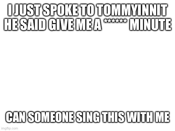 Blank White Template | I JUST SPOKE TO TOMMYINNIT HE SAID GIVE ME A ****** MINUTE; CAN SOMEONE SING THIS WITH ME | image tagged in blank white template | made w/ Imgflip meme maker