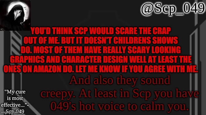 scp_049 | YOU'D THINK SCP WOULD SCARE THE CRAP OUT OF ME. BUT IT DOESN'T CHILDRENS SHOWS DO. MOST OF THEM HAVE REALLY SCARY LOOKING GRAPHICS AND CHARACTER DESIGN WELL AT LEAST THE ONES ON AMAZON DO. LET ME KNOW IF YOU AGREE WITH ME. And also they sound creepy. At least in Scp you have 049's hot voice to calm you. | image tagged in scp_049 | made w/ Imgflip meme maker