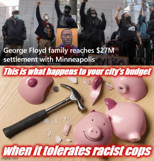 Do you like your tax dollars to go toward funding civil settlements? No? Then insist on police reform. | This is what happens to your city's budget; when it tolerates racist cops | image tagged in george floyd 27 million settlement,piggy bank,racist,george floyd,police brutality,police | made w/ Imgflip meme maker