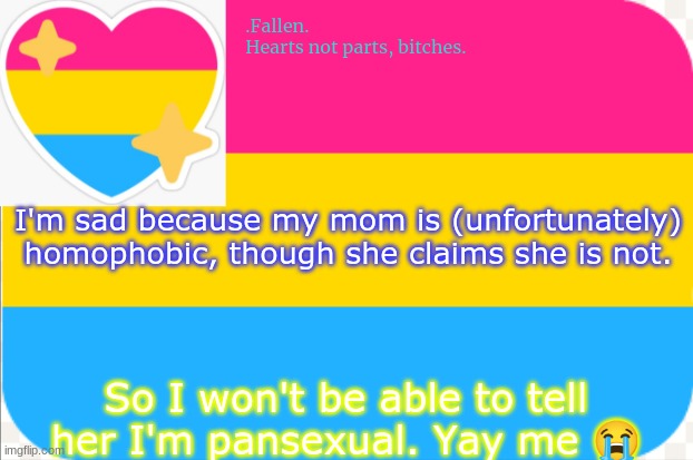 like the template? | I'm sad because my mom is (unfortunately) homophobic, though she claims she is not. So I won't be able to tell her I'm pansexual. Yay me 😭 | image tagged in pansexual announcement temp | made w/ Imgflip meme maker