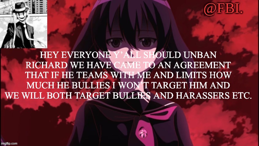 FBI temp | HEY EVERYONE Y’ALL SHOULD UNBAN RICHARD WE HAVE CAME TO AN AGREEMENT THAT IF HE TEAMS WITH ME AND LIMITS HOW MUCH HE BULLIES I WON’T TARGET HIM AND WE WILL BOTH TARGET BULLIES AND HARASSERS ETC. | image tagged in fbi temp | made w/ Imgflip meme maker