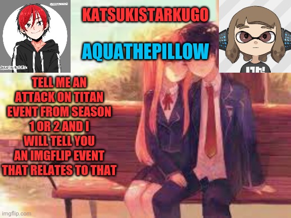 KatsukiStarkugoXAquathepillow | TELL ME AN ATTACK ON TITAN EVENT FROM SEASON 1 OR 2 AND I WILL TELL YOU AN IMGFLIP EVENT THAT RELATES TO THAT | image tagged in katsukistarkugoxaquathepillow | made w/ Imgflip meme maker