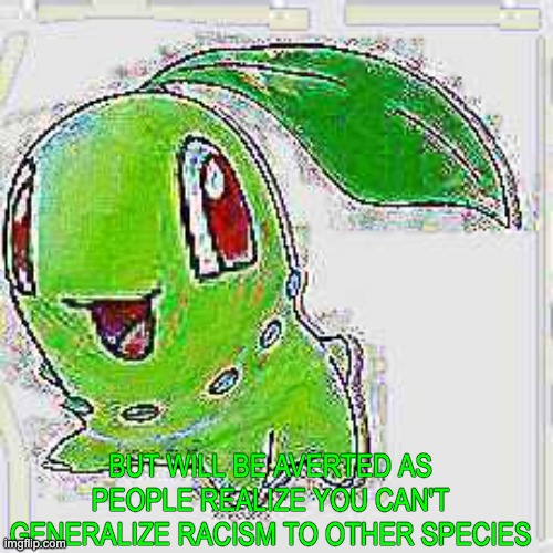 BUT WILL BE AVERTED AS PEOPLE REALIZE YOU CAN'T GENERALIZE RACISM TO OTHER SPECIES | image tagged in deep fried chikorita | made w/ Imgflip meme maker