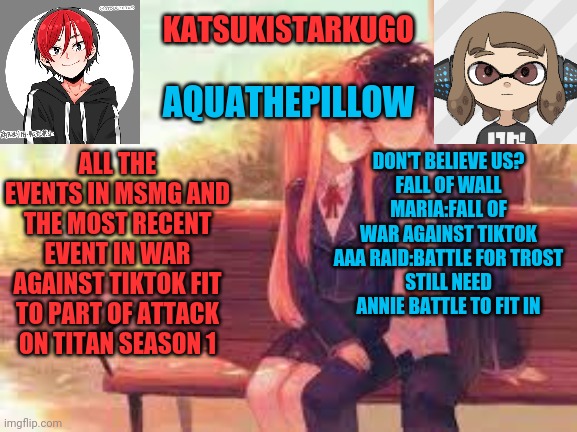 KatsukiStarkugoXAquathepillow | ALL THE EVENTS IN MSMG AND THE MOST RECENT EVENT IN WAR AGAINST TIKTOK FIT TO PART OF ATTACK ON TITAN SEASON 1; DON'T BELIEVE US?
FALL OF WALL MARIA:FALL OF WAR AGAINST TIKTOK
AAA RAID:BATTLE FOR TROST
STILL NEED ANNIE BATTLE TO FIT IN | image tagged in katsukistarkugoxaquathepillow | made w/ Imgflip meme maker