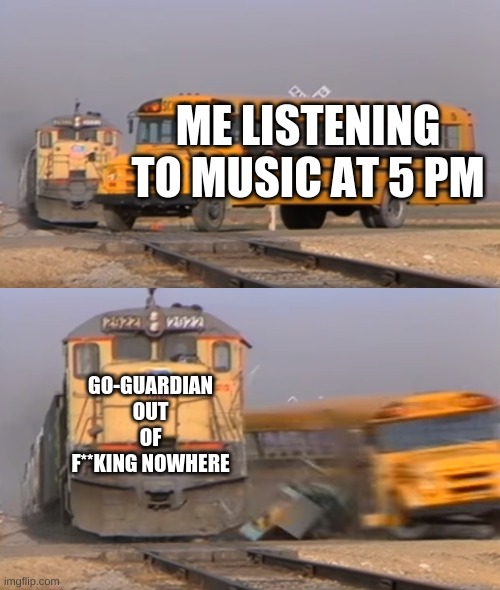 WHAT THE HECK GO GUARDIAN | ME LISTENING TO MUSIC AT 5 PM; GO-GUARDIAN OUT OF F**KING NOWHERE | image tagged in a train hitting a school bus | made w/ Imgflip meme maker