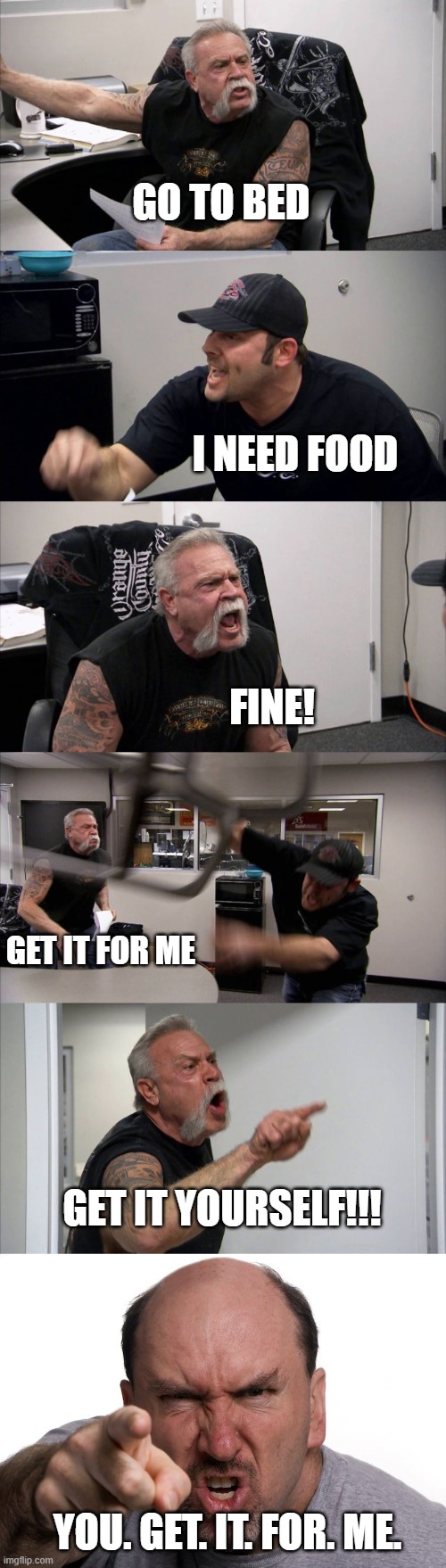 I need food | GO TO BED; I NEED FOOD; FINE! GET IT FOR ME; GET IT YOURSELF!!! YOU. GET. IT. FOR. ME. | image tagged in memes,american chopper argument | made w/ Imgflip meme maker