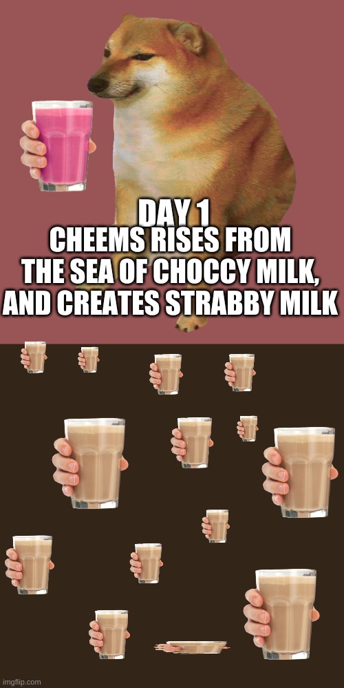 the creation of the world | DAY 1; CHEEMS RISES FROM THE SEA OF CHOCCY MILK, AND CREATES STRABBY MILK | image tagged in cheems | made w/ Imgflip meme maker