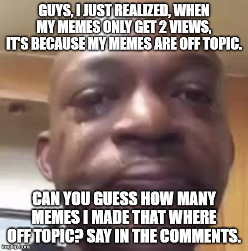 guys, i have gotta tell you something. | GUYS, I JUST REALIZED, WHEN MY MEMES ONLY GET 2 VIEWS, IT'S BECAUSE MY MEMES ARE OFF TOPIC. CAN YOU GUESS HOW MANY MEMES I MADE THAT WHERE OFF TOPIC? SAY IN THE COMMENTS. | image tagged in guys i have to tell you something | made w/ Imgflip meme maker