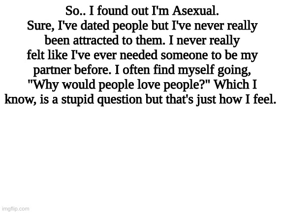 Asexual | So.. I found out I'm Asexual. Sure, I've dated people but I've never really been attracted to them. I never really felt like I've ever needed someone to be my partner before. I often find myself going, "Why would people love people?" Which I know, is a stupid question but that's just how I feel. | image tagged in blank white template | made w/ Imgflip meme maker