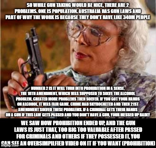So yeah, hopefully you guys will understand | SO WHILE GUN TAKING WOULD BE NICE, THERE ARE 2 PROBLEMS. ONE IS POPULATION. AUSTRALIA HAS GUN LAWS AND PART OF WHY THE WORK IS BECAUSE THEY DON'T HAVE LIKE 340M PEOPLE; NUMBER 2 IS IT WILL TURN INTO PROHIBITION IN A SENSE. THE 18TH AMENDMENT, WHICH WAS SUPPOSED TO SOLVE THE ALCOHOL PROBLEM, CREATED MORE PROBLEMS THEN SOLVED. IF YOU GOT YOUR HANDS ON ALCOHOL, IT WAS FAIR GAME. CRIME HAD SKYROCKETED AND THEN 21ST AMENDMENT SOLVED THESE PROBLEMS. IF A CRIMINAL GETS THEIR HANDS ON A GUN IF THIS LAW GETS PASSED AND YOU DON'T HAVE A GUN, YOUR MESSED UP BADLY; WE SAW HOW PROHIBITION ENDED UP, AND THE GUN LAWS IS JUST THAT, TOO BIG TOO VALUABLE AFTER PASSED FOR CRIMINALS AND OTHERS IF THEY POSSESSED IT, YOU CAN SEE AN OVERSIMPILFIED VIDEO ON IT IF YOU WANT (PROHIBITION) | image tagged in madea with gun,law | made w/ Imgflip meme maker