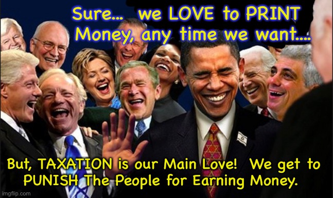 Makin’ that money       •       <neverwoke> | Sure...  we LOVE to PRINT   Money, any time we want.... But, TAXATION is our Main Love!  We get to 
PUNISH The People for Earning Money. | image tagged in politicians laughing,more taxes,redistridution of earnings,robinhood is a thief,democrats hate america,demonrats | made w/ Imgflip meme maker