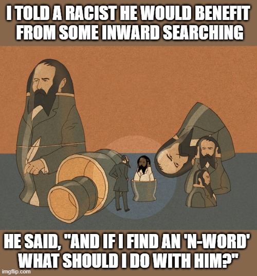 Racist Enlightenment? | I TOLD A RACIST HE WOULD BENEFIT 
FROM SOME INWARD SEARCHING; HE SAID, "AND IF I FIND AN 'N-WORD' 
WHAT SHOULD I DO WITH HIM?" | image tagged in white guy confusion,racist,how punny | made w/ Imgflip meme maker