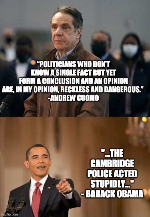 Ya don't say... | “POLITICIANS WHO DON’T KNOW A SINGLE FACT BUT YET FORM A CONCLUSION AND AN OPINION ARE, IN MY OPINION, RECKLESS AND DANGEROUS.” 
-ANDREW CUOMO; "...THE CAMBRIDGE POLICE ACTED STUPIDLY..." - BARACK OBAMA | image tagged in andrew cuomo,obama,liberal hypocrisy | made w/ Imgflip meme maker