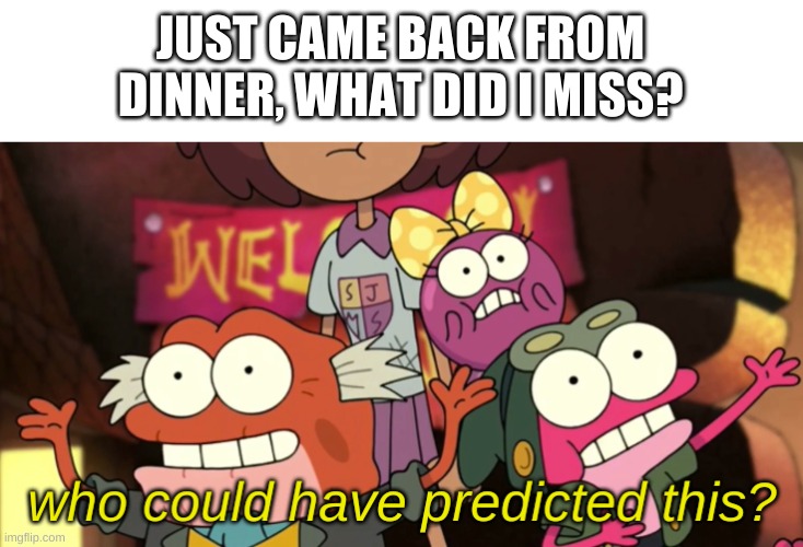 e | JUST CAME BACK FROM DINNER, WHAT DID I MISS? | image tagged in who could have predicted this | made w/ Imgflip meme maker