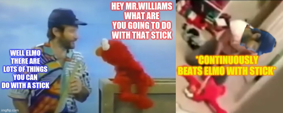 Hey Mr.Williams | HEY MR.WILLIAMS WHAT ARE YOU GOING TO DO WITH THAT STICK; WELL ELMO THERE ARE LOTS OF THINGS YOU CAN DO WITH A STICK; *CONTINUOUSLY BEATS ELMO WITH STICK* | image tagged in elmo and friends | made w/ Imgflip meme maker
