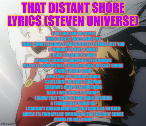I thought this song fit Eri | THAT DISTANT SHORE LYRICS (STEVEN UNIVERSE); IT ALL BECAME SO LOVELY
THOSE BLUEST SKIES ABOVE ME
THOSE FUNNY FEELINGS I HAD NEVER FELT BEFORE I MET YOU
I THOUGHT I'D STAY A WHILE
I TRIED TO LEARN TO SMILE
SO MANY COLORS I HAD NEVER EVEN KNOWN
MAYBE I'LL FIND MYSELF SITTING ON THAT DISTANT SHORE
MAYBE I'M NOT ALONE
THEN I SEE THE COLORS FADING
GENTLENESS OF LIGHT ESCAPING
SHADOWS OF MY FEAR INVADING
HAVE I SEEN THIS ALL BEFORE?
I KNOW THAT THERE'S SOMETHING RESIDING
A TERROR DEEP INSIDE ME
I COULDN'T UNDERSTAND HOW YOU COULD BE SO BOLD
MAYBE I'LL FIND MYSELF SMILING ON THAT DISTANT SHORE
MAYBE I'M NOT ALONE | made w/ Imgflip meme maker