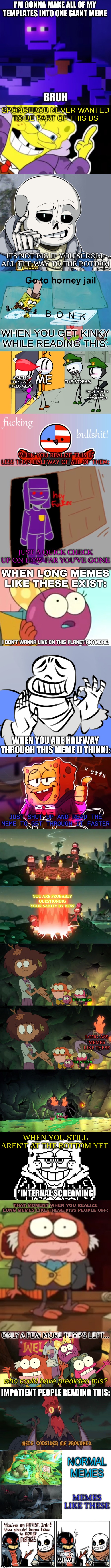 damn. | I'M GONNA MAKE ALL OF MY TEMPLATES INTO ONE GIANT MEME; SPONGEBOB NEVER WANTED TO BE PART OF THIS BS; ITS NOT BIG IF YOU SCROLL ALL THE WAY TO THE BOTTOM; WHEN YOU GET KINKY WHILE READING THIS:; ME; MAKING THIS OVER SIZED MEME; THE STREAM; THE IMAGE ABOVE'S REACTION TO THIS TEMP; WHEN YOU REALIZE THIS IS LESS THAN HALFWAY OF ALL OF THEM:; JUST A QUICK CHECK UP ON HOW FAR YOU'VE GONE; WHEN LONG MEMES LIKE THESE EXIST:; WHEN YOU ARE HALFWAY THROUGH THIS MEME (I THINK):; JUST SHUT UP AND READ THE MEME TO GET THROUGH IT FASTER; YOU ARE PROBABLY QUESTIONING YOUR SANITY BY NOW; THE STREAM; LONG-ASS MEMES LIKE THESE; THE STREAM; WHEN YOU STILL AREN'T AT THE BOTTOM YET:; THAT MOMENT WHEN YOU REALIZE LONG MEMES LIKE THESE PISS PEOPLE OFF:; ONLY A FEW MORE TEMPS LEFT... IMPATIENT PEOPLE READING THIS:; NORMAL MEMES; MEMES LIKE THESE; THIS MEME | image tagged in memes,funny,meme template,why | made w/ Imgflip meme maker