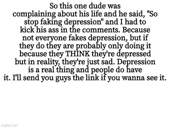 Blank White Template | So this one dude was complaining about his life and he said, "So stop faking depression" and I had to kick his ass in the comments. Because not everyone fakes depression, but if they do they are probably only doing it because they THINK they're depressed but in reality, they're just sad. Depression is a real thing and people do have it. I'll send you guys the link if you wanna see it. | image tagged in blank white template | made w/ Imgflip meme maker