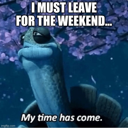 goodbye old friends... | I MUST LEAVE FOR THE WEEKEND... | image tagged in my time has come | made w/ Imgflip meme maker