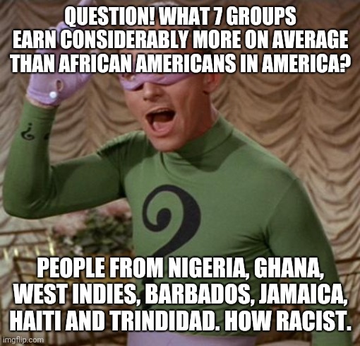 America's astoundingly specific racism, haha.. | QUESTION! WHAT 7 GROUPS EARN CONSIDERABLY MORE ON AVERAGE THAN AFRICAN AMERICANS IN AMERICA? PEOPLE FROM NIGERIA, GHANA, WEST INDIES, BARBADOS, JAMAICA, HAITI AND TRINDIDAD. HOW RACIST. | image tagged in riddler | made w/ Imgflip meme maker