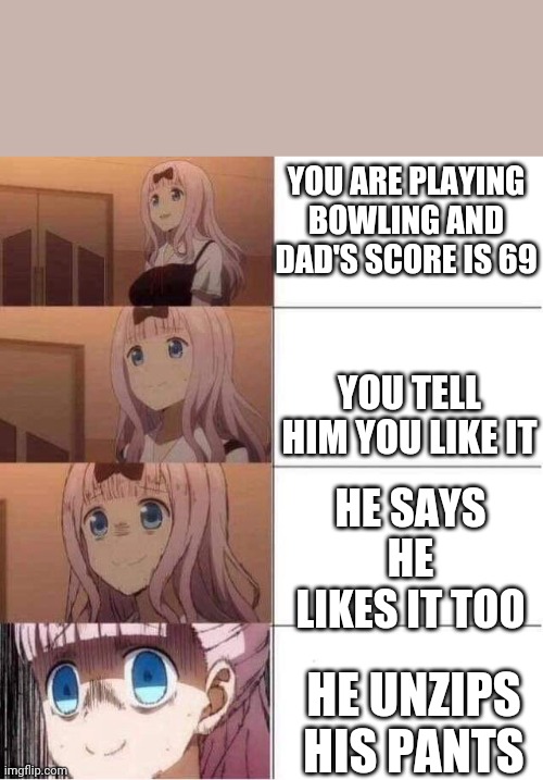 Rising panic | YOU ARE PLAYING BOWLING AND DAD'S SCORE IS 69; YOU TELL HIM YOU LIKE IT; HE SAYS HE LIKES IT TOO; HE UNZIPS HIS PANTS | image tagged in rising panic | made w/ Imgflip meme maker