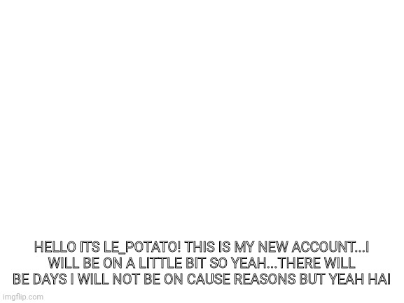 E | HELLO ITS LE_POTATO! THIS IS MY NEW ACCOUNT...I WILL BE ON A LITTLE BIT SO YEAH...THERE WILL BE DAYS I WILL NOT BE ON CAUSE REASONS BUT YEAH HAI | image tagged in blank white template | made w/ Imgflip meme maker