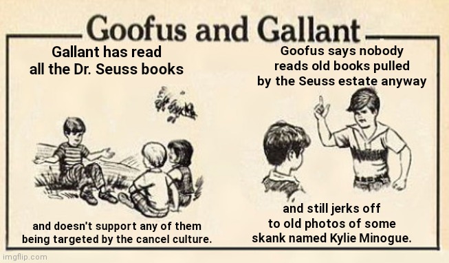 Typical oblivious opinion from an old Kylie cultist | Goofus says nobody reads old books pulled by the Seuss estate anyway; Gallant has read all the Dr. Seuss books; and still jerks off to old photos of some skank named Kylie Minogue. and doesn't support any of them being targeted by the cancel culture. | image tagged in goofus and gallant template,kylie minogue,obsessed fan,ignorance,dr seuss,cancel culture | made w/ Imgflip meme maker