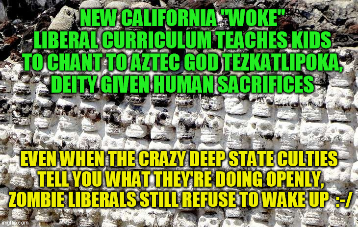 CA Dept of Ed: You sexist heteropatriarchal capitalist white supremacist bigot enemy of child/human sacrifice! | NEW CALIFORNIA "WOKE" LIBERAL CURRICULUM TEACHES KIDS TO CHANT TO AZTEC GOD TEZKATLIPOKA, DEITY GIVEN HUMAN SACRIFICES; EVEN WHEN THE CRAZY DEEP STATE CULTIES 
TELL YOU WHAT THEY'RE DOING OPENLY,
ZOMBIE LIBERALS STILL REFUSE TO WAKE UP  :-/ | image tagged in democrats,liberal insanity,joe biden,blm,political correctness,qanon | made w/ Imgflip meme maker