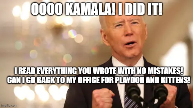 Biden and Playtime! Such a good boy! | OOOO KAMALA! I DID IT! I READ EVERYTHING YOU WROTE WITH NO MISTAKES!
CAN I GO BACK TO MY OFFICE FOR PLAYDOH AND KITTENS! | image tagged in joe biden,kamala harris | made w/ Imgflip meme maker